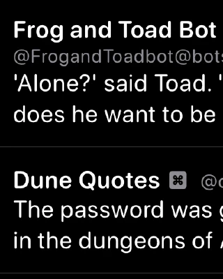 An unintentional bot pairing of a Frog and Toad quote, “'Alone?' said Toad. 'Frog has me for a friend. Why does he want to be alone?'”, and a Dune quote, 
“The password was given to me by a man who died in the dungeons of Arrakeen”, in my Mastodon timeline.