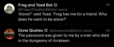An unintentional bot pairing of a Frog and Toad quote, “'Alone?' said Toad. 'Frog has me for a friend. Why does he want to be alone?'”, and a Dune quote, 
“The password was given to me by a man who died in the dungeons of Arrakeen”, in my Mastodon timeline.