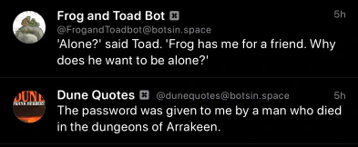 An unintentional bot pairing of a Frog and Toad quote, “'Alone?' said Toad. 'Frog has me for a friend. Why does he want to be alone?'”, and a Dune quote, 
“The password was given to me by a man who died in the dungeons of Arrakeen”, in my Mastodon timeline.