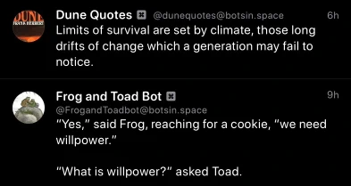 Dune Quotes Bot: 
Limits of survival are set by climate, those long drifts of change which a generation may fail to notice.

Frog and Toad Bot:
"Yes," said Frog, reaching for a cookie, "we need willpower."
"What is willpower?" asked Toad.