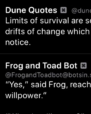 Dune Quotes Bot: 
Limits of survival are set by climate, those long drifts of change which a generation may fail to notice.

Frog and Toad Bot:
"Yes," said Frog, reaching for a cookie, "we need willpower."
"What is willpower?" asked Toad.