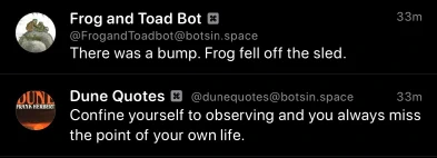 Frog and Toad Bot:
There was a bump. Frog fell off the sled.

Dune Quotes Bot:
Confine yourself to observing and you always miss the point of your own life.