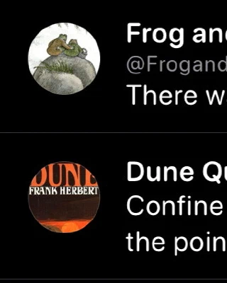 Frog and Toad Bot:
There was a bump. Frog fell off the sled.

Dune Quotes Bot:
Confine yourself to observing and you always miss the point of your own life.