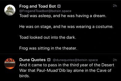 Frog and Toad Bot:
Toad was asleep, and he was having a dream.
He was on stage, and he was wearing a costume.
Toad looked out into the dark.
Frog was sitting in the theater.
Dune Quotes Bot
And it came to pass in the third year of the Desert War that Paul-Muad'Dib lay alone in the Cave of birds.