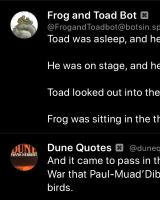 Frog and Toad Bot:
Toad was asleep, and he was having a dream.
He was on stage, and he was wearing a costume.
Toad looked out into the dark.
Frog was sitting in the theater.

Dune Quotes Bot
And it came to pass in the third year of the Desert War that Paul-Muad'Dib lay alone in the Cave of birds.