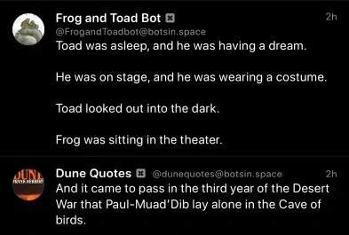 Frog and Toad Bot:
Toad was asleep, and he was having a dream.
He was on stage, and he was wearing a costume.
Toad looked out into the dark.
Frog was sitting in the theater.

Dune Quotes Bot
And it came to pass in the third year of the Desert War that Paul-Muad'Dib lay alone in the Cave of birds.