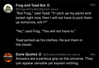 Frog and Toad Bot:
"But Frog," said Toad, "if l pick up my pants and jacket right now, then I will not have to pick them up tomorrow, will I?"
"No," said Frog, "You will not have to."
Toad picked up his clothes. He put them in the closet.
Dune Quotes Bot:
Answers are a perilous grip on the universe. They can appear sensible yet explain nothing.