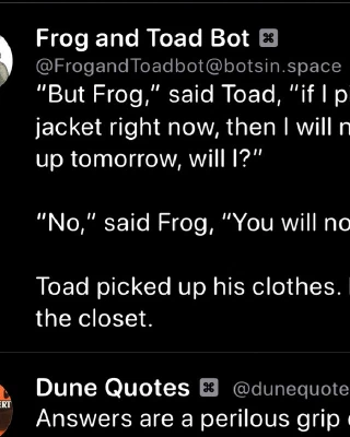 Frog and Toad Bot:

"But Frog," said Toad, "if l pick up my pants and jacket right now, then I will not have to pick them up tomorrow, will I?"

"No," said Frog, "You will not have to."

Toad picked up his clothes. He put them in the closet.

Dune Quotes Bot:

Answers are a perilous grip on the universe. They can appear sensible yet explain nothing.