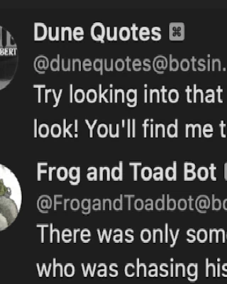 Dune Quotes Bot:
Try looking into that place where you dare not look! You'll find me there, staring out at you!

Frog and Toad Bot:
There was only some wet mud and a lizard who was chasing his tail.