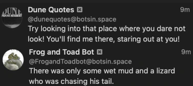 Dune Quotes Bot:
Try looking into that place where you dare not look! You'll find me there, staring out at you!
Frog and Toad Bot:
There was only some wet mud and a lizard who was chasing his tail.