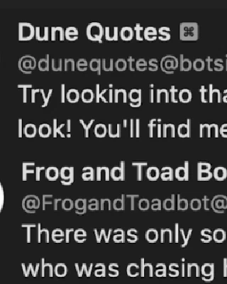 Dune Quotes Bot:
Try looking into that place where you dare not look! You'll find me there, staring out at you!

Frog and Toad Bot:
There was only some wet mud and a lizard who was chasing his tail.